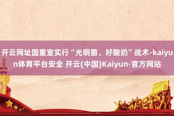 开云网址国重室实行“光明菌、好酸奶”战术-kaiyun体育平台安全 开云(中国)Kaiyun·官方网站