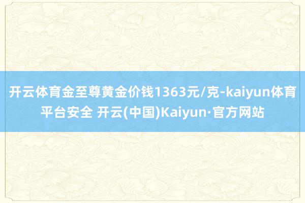 开云体育金至尊黄金价钱1363元/克-kaiyun体育平台安全 开云(中国)Kaiyun·官方网站