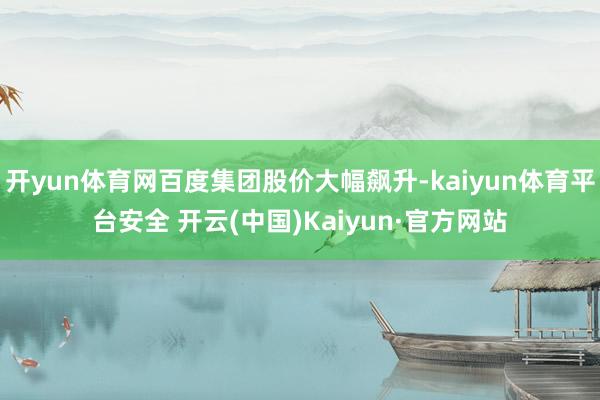 开yun体育网百度集团股价大幅飙升-kaiyun体育平台安全 开云(中国)Kaiyun·官方网站