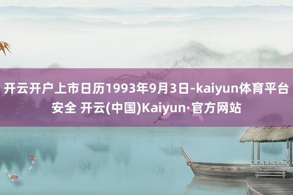 开云开户上市日历1993年9月3日-kaiyun体育平台安全 开云(中国)Kaiyun·官方网站
