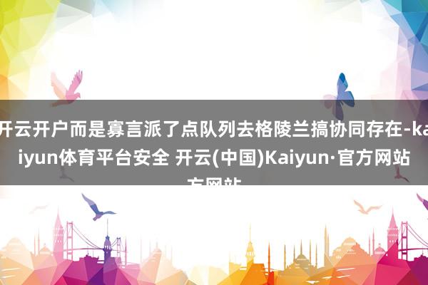 开云开户而是寡言派了点队列去格陵兰搞协同存在-kaiyun体育平台安全 开云(中国)Kaiyun·官方网站