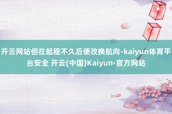 开云网站但在起程不久后便改换航向-kaiyun体育平台安全 开云(中国)Kaiyun·官方网站